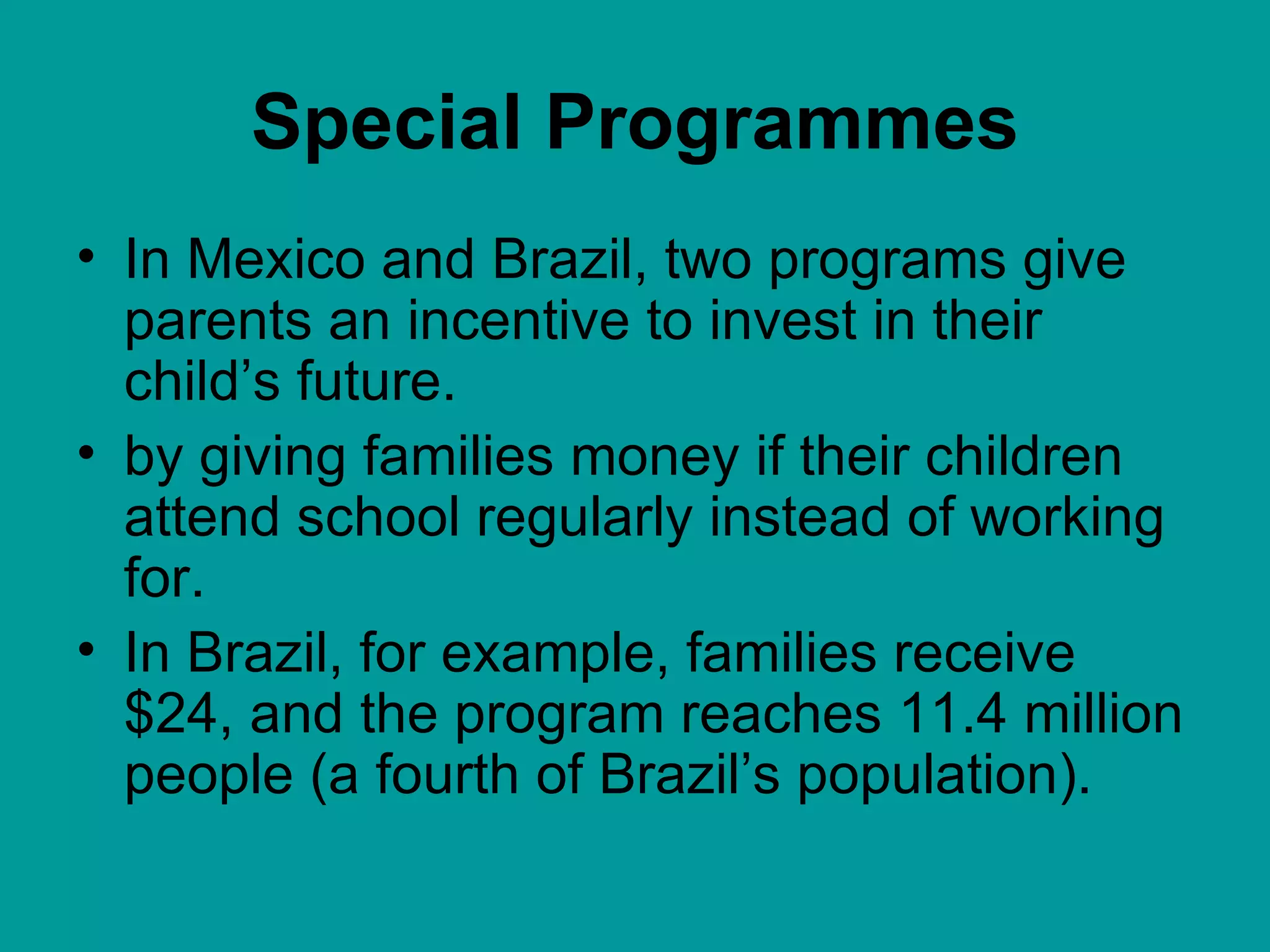 Special Programmes In Mexico and Brazil, two programs give parents an incentive to invest in their child’s future. by giving families money if their children attend school regularly instead of working for.  In Brazil, for example, families receive $24, and the program reaches 11.4 million people (a fourth of Brazil’s population).  