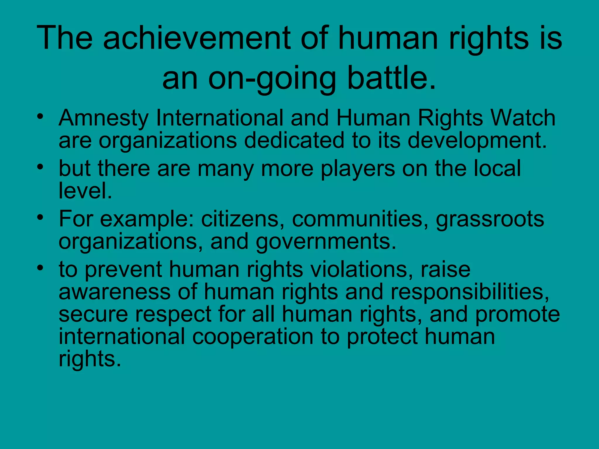 The achievement of human rights is an on-going battle. Amnesty International and Human Rights Watch are organizations dedicated to its development. but there are many more players on the local level.  For example: citizens, communities, grassroots organizations, and governments. to prevent human rights violations, raise awareness of human rights and responsibilities, secure respect for all human rights, and promote international cooperation to protect human rights.  