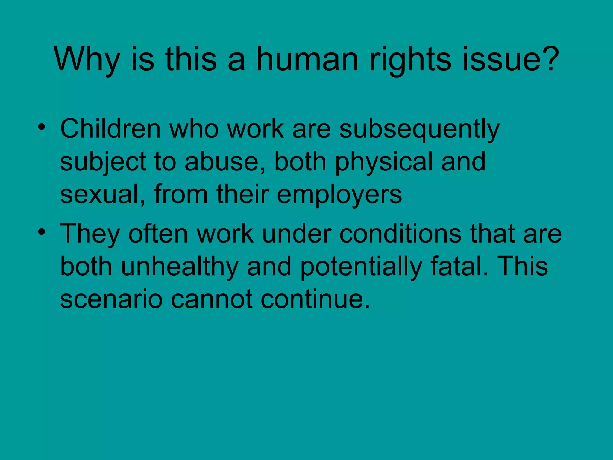 Why is this a human rights issue? Children who work are subsequently subject to abuse, both physical and sexual, from their employers  They often work under conditions that are both unhealthy and potentially fatal. This scenario cannot continue.  