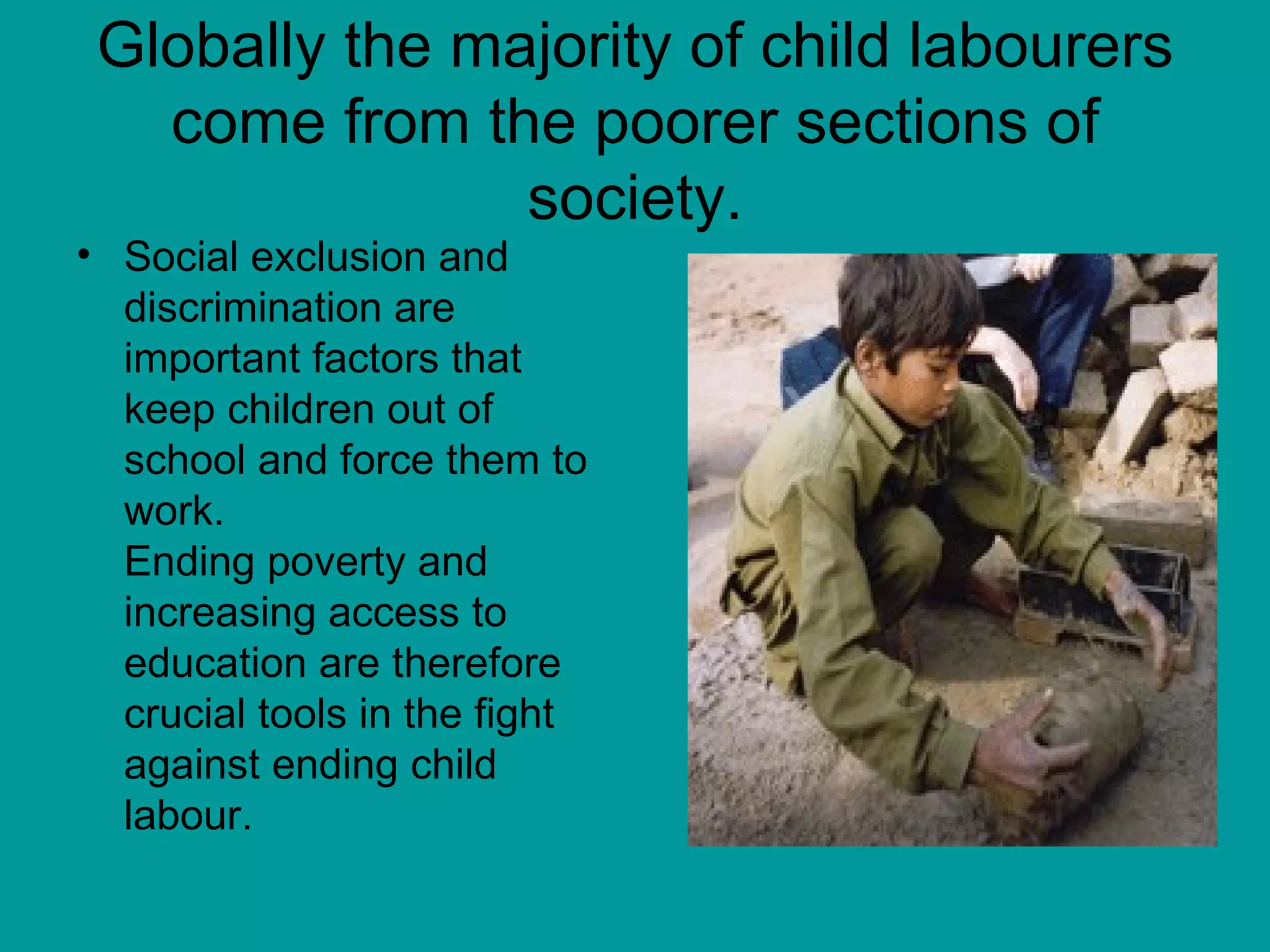 Globally the majority of child labourers come from the poorer sections of society. Social exclusion and discrimination are important factors that keep children out of school and force them to work.  Ending poverty and increasing access to education are therefore crucial tools in the fight against ending child labour.  