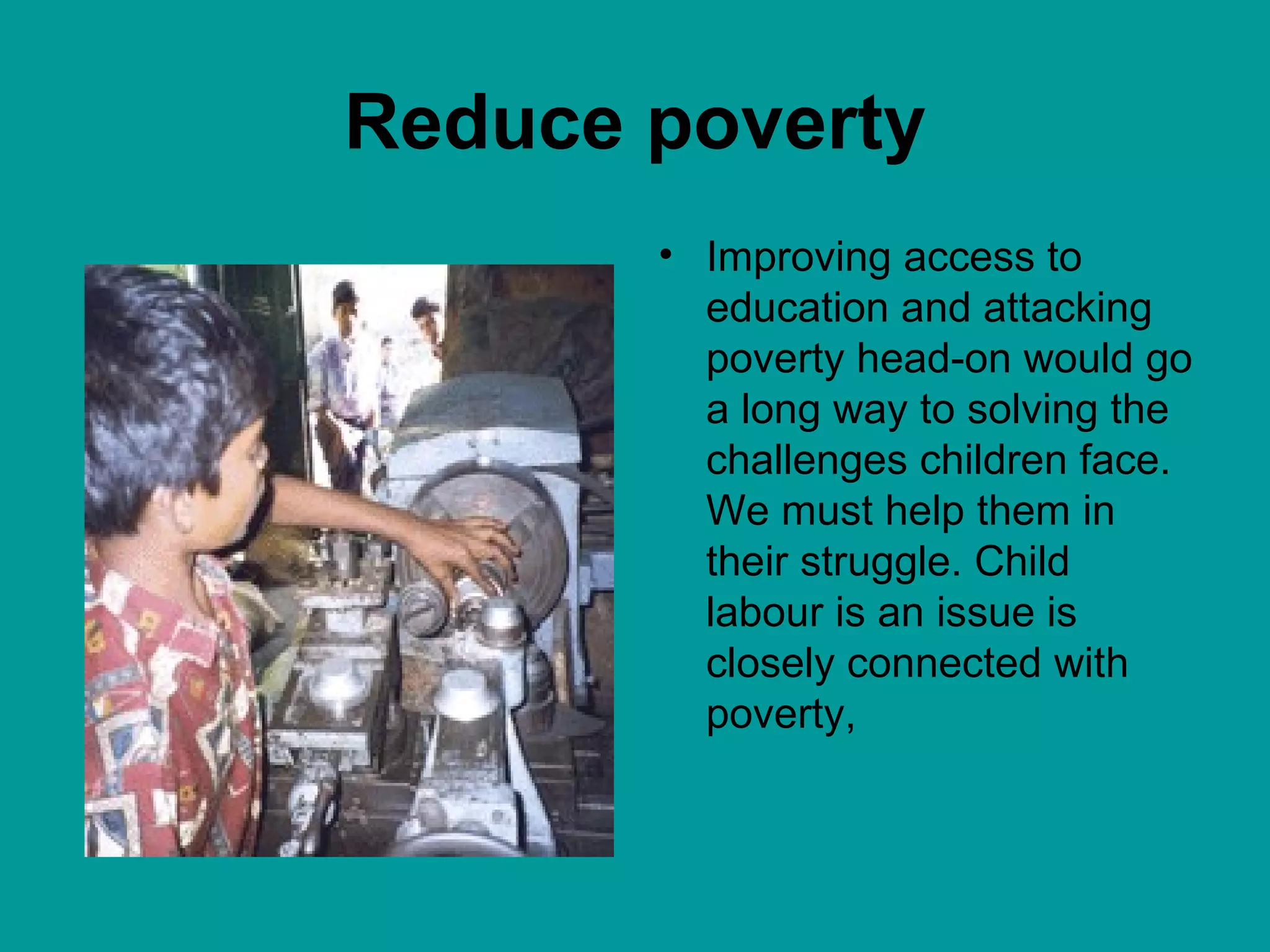 Reduce poverty Improving access to education and attacking poverty head-on would go a long way to solving the challenges children face. We must help them in their struggle. Child labour is an issue is closely connected with poverty,  