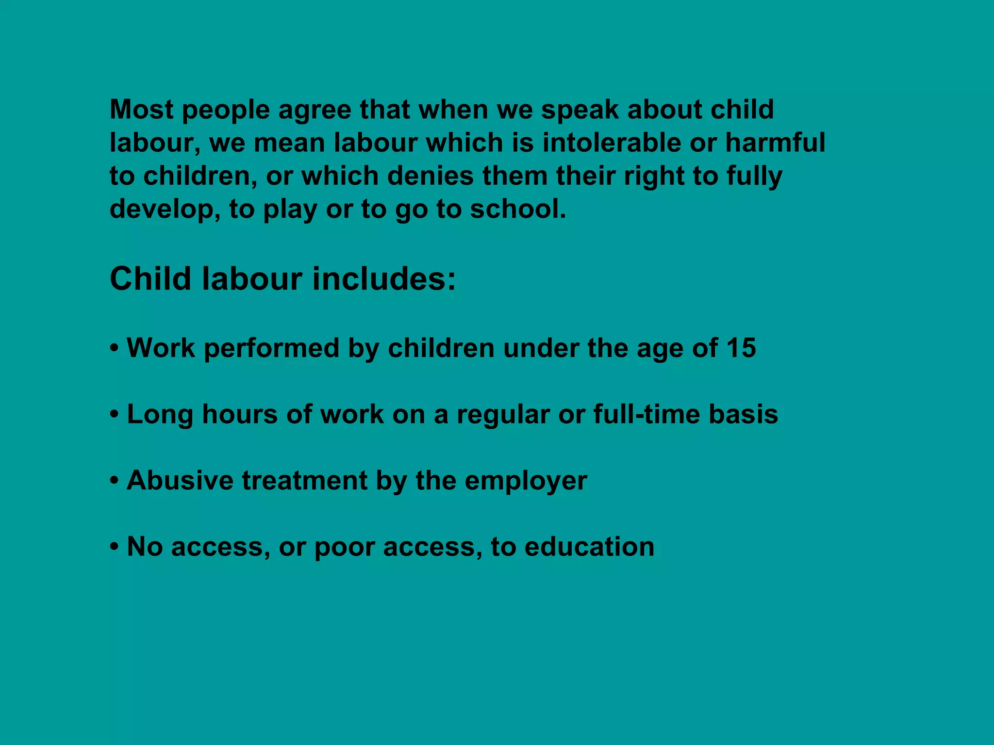 Most people agree that when we speak about child labour, we mean labour which is intolerable or harmful to children, or which denies them their right to fully develop, to play or to go to school.  Child labour includes: • Work performed by children under the age of 15 •  Long hours of work on a regular or full-time basis •  Abusive treatment by the employer •  No access, or poor access, to education 