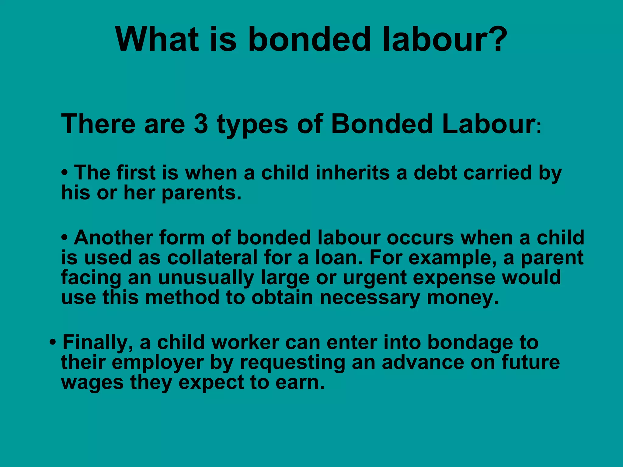 What is bonded labour? There are 3 types of Bonded Labour : •  The first is when a child inherits a debt carried by his or her parents.  •  Another form of bonded labour occurs when a child is used as collateral for a loan. For example, a parent facing an unusually large or urgent expense would use this method to obtain necessary money.  •  Finally, a child worker can enter into bondage to their employer by requesting an advance on future wages they expect to earn.  