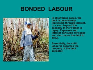 BONDED LABOUR 
• In all of these cases, the 
debt is consistently 
increased, through interest, 
to a sum beyond the 
capacity of the worker to 
repay. Expenses and 
interest consume all wages 
and also cause the debt to 
grow. 
• Essentially, the child 
labourer becomes the 
property of the debt 
collector. 
 