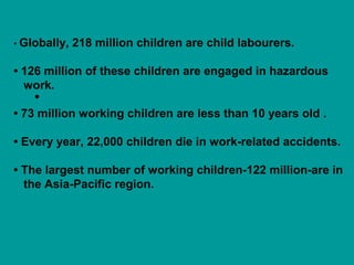 • Globally, 218 million children are child labourers. 
• 126 million of these children are engaged in hazardous 
work. 
• 
• 73 million working children are less than 10 years old . 
• Every year, 22,000 children die in work-related accidents. 
• The largest number of working children-122 million-are in 
the Asia-Pacific region. 
 