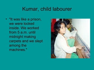 Kumar, child labourer 
• "It was like a prison, 
we were locked 
inside. We worked 
from 5 a.m. until 
midnight making 
carpets and we slept 
among the 
machines." 
 