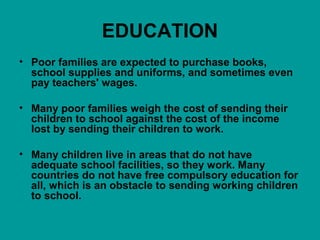 EDUCATION 
• Poor families are expected to purchase books, 
school supplies and uniforms, and sometimes even 
pay teachers' wages. 
• Many poor families weigh the cost of sending their 
children to school against the cost of the income 
lost by sending their children to work. 
• Many children live in areas that do not have 
adequate school facilities, so they work. Many 
countries do not have free compulsory education for 
all, which is an obstacle to sending working children 
to school. 
 