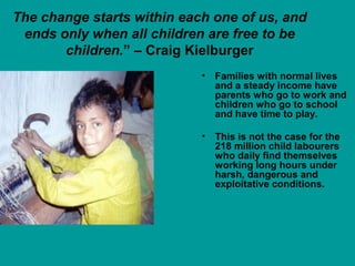 The change starts within each one of us, and 
ends only when all children are free to be 
children.” – Craig Kielburger 
• Families with normal lives 
and a steady income have 
parents who go to work and 
children who go to school 
and have time to play. 
• This is not the case for the 
218 million child labourers 
who daily find themselves 
working long hours under 
harsh, dangerous and 
exploitative conditions. 
 