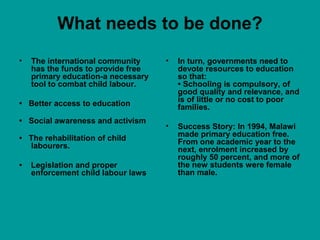 What needs to be done? 
• The international community 
has the funds to provide free 
primary education-a necessary 
tool to combat child labour. 
• Better access to education 
• Social awareness and activism 
• The rehabilitation of child 
labourers. 
• Legislation and proper 
enforcement child labour laws 
• In turn, governments need to 
devote resources to education 
so that: 
• Schooling is compulsory, of 
good quality and relevance, and 
is of little or no cost to poor 
families. 
• Success Story: In 1994, Malawi 
made primary education free. 
From one academic year to the 
next, enrolment increased by 
roughly 50 percent, and more of 
the new students were female 
than male. 
 