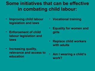 Some initiatives that can be effective 
in combating child labour: 
• Improving child labour 
legislation and laws 
• Enforcement of child 
labour legislation and 
laws 
• Increasing quality, 
relevance and access to 
education 
• Vocational training 
• Equality for women and 
girls 
• Replace child workers 
with adults 
• Am I wearing a child’s 
work? 
 