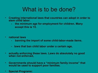What is to be done? 
• Creating international laws that countries can adopt in order to 
stem child labor. 
- the minimum age for employment for children. Many 
accept this is 15. 
• national laws 
- banning the import of some child-labor-made items. 
- laws that ban child labor under a certain age, 
• actually enforcing these laws. Laws do absolutely no good 
when not enforced, 
• Governments should have a “minimum family income” that 
would be used to support poor families. 
• Special Programs: 
 