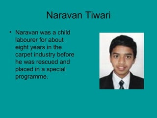Naravan Tiwari 
• Naravan was a child 
labourer for about 
eight years in the 
carpet industry before 
he was rescued and 
placed in a special 
programme. 
 