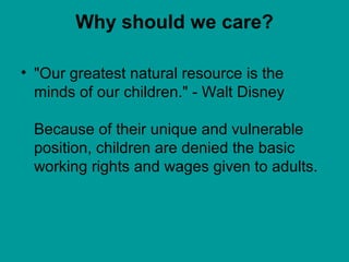 Why should we care? 
• "Our greatest natural resource is the 
minds of our children." - Walt Disney 
Because of their unique and vulnerable 
position, children are denied the basic 
working rights and wages given to adults. 
 