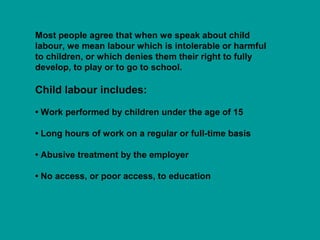 Most people agree that when we speak about child 
labour, we mean labour which is intolerable or harmful 
to children, or which denies them their right to fully 
develop, to play or to go to school. 
Child labour includes: 
• Work performed by children under the age of 15 
• Long hours of work on a regular or full-time basis 
• Abusive treatment by the employer 
• No access, or poor access, to education 
 