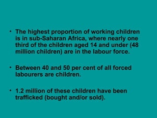 • The highest proportion of working children
is in sub-Saharan Africa, where nearly one
third of the children aged 14 and under (48
million children) are in the labour force.
• Between 40 and 50 per cent of all forced
labourers are children.
• 1.2 million of these children have been
trafficked (bought and/or sold).
 