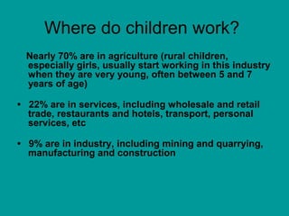 Where do children work?
Nearly 70% are in agriculture (rural children,
especially girls, usually start working in this industry
when they are very young, often between 5 and 7
years of age)
• 22% are in services, including wholesale and retail
trade, restaurants and hotels, transport, personal
services, etc
• 9% are in industry, including mining and quarrying,
manufacturing and construction
 