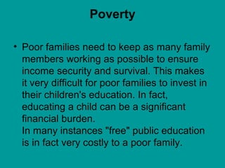 Poverty
• Poor families need to keep as many family
members working as possible to ensure
income security and survival. This makes
it very difficult for poor families to invest in
their children's education. In fact,
educating a child can be a significant
financial burden.
In many instances "free" public education
is in fact very costly to a poor family.
 