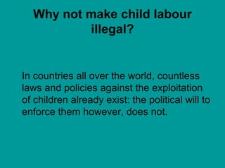 Why not make child labour
illegal?
In countries all over the world, countless
laws and policies against the exploitation
of children already exist: the political will to
enforce them however, does not.
 