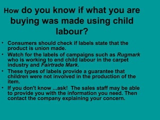 How do you know if what you are
buying was made using child
labour?
• Consumers should check if labels state that the
product is union made.
• Watch for the labels of campaigns such as Rugmark
who is working to end child labour in the carpet
industry and Fairtrade Mark.
• These types of labels provide a guarantee that
children were not involved in the production of the
item.
• If you don't know ...ask! The sales staff may be able
to provide you with the information you need. Then
contact the company explaining your concern.
 