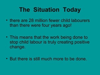 The Situation Today
• there are 28 million fewer child labourers
than there were four years ago!
• This means that the work being done to
stop child labour is truly creating positive
change.
• But there is still much more to be done.
 