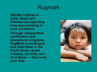 Rugmark
• 300,000 children in
India, Nepal and
Pakistan are spending
long days working in
poor conditions.
• Through independent
certification and
educational programs,
RugMark is working to
end child labor in the
South Asian carpet
industry, but they can’t
do it alone — they need
your help.
 