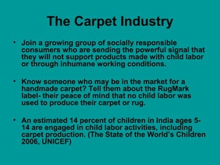 The Carpet Industry
• Join a growing group of socially responsible
consumers who are sending the powerful signal that
they will not support products made with child labor
or through inhumane working conditions.
• Know someone who may be in the market for a
handmade carpet? Tell them about the RugMark
label- their peace of mind that no child labor was
used to produce their carpet or rug.
• An estimated 14 percent of children in India ages 5-
14 are engaged in child labor activities, including
carpet production. (The State of the World’s Children
2006, UNICEF)
 
