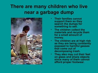 There are many children who live
near a garbage dump
• Their families cannot
support them so they
search the dumps for
something to sell.
• The children collect the
materials and recycle them
for a small amount of
money.
• The children are at high risk
as they are being constantly
exposed to harmful gasses
that come out of
decomposing trash.
• They also may cut their feet
on glass and sharp objects
since many of them cannot
afford proper footwear.
 