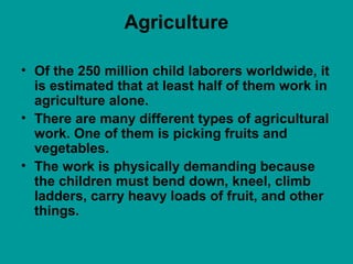 Agriculture
• Of the 250 million child laborers worldwide, it
is estimated that at least half of them work in
agriculture alone.
• There are many different types of agricultural
work. One of them is picking fruits and
vegetables.
• The work is physically demanding because
the children must bend down, kneel, climb
ladders, carry heavy loads of fruit, and other
things.
 