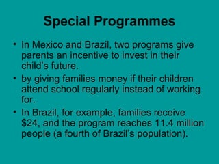 Special Programmes
• In Mexico and Brazil, two programs give
parents an incentive to invest in their
child’s future.
• by giving families money if their children
attend school regularly instead of working
for.
• In Brazil, for example, families receive
$24, and the program reaches 11.4 million
people (a fourth of Brazil’s population).
 