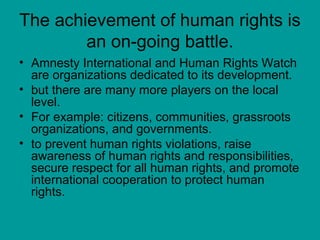 The achievement of human rights is
an on-going battle.
• Amnesty International and Human Rights Watch
are organizations dedicated to its development.
• but there are many more players on the local
level.
• For example: citizens, communities, grassroots
organizations, and governments.
• to prevent human rights violations, raise
awareness of human rights and responsibilities,
secure respect for all human rights, and promote
international cooperation to protect human
rights.
 