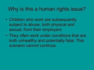 Why is this a human rights issue?
• Children who work are subsequently
subject to abuse, both physical and
sexual, from their employers
• They often work under conditions that are
both unhealthy and potentially fatal. This
scenario cannot continue.
 