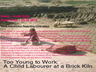 Name – Avijit Saha Batch Date – 09.08.2010 Some Introduction Regarding Child labour &quot;Child labour&quot; is, generally speaking, work for children that harms them or exploits them in some way (physically, mentally, morally, or by blocking access to education).  BUT: There is no universally accepted definition of &quot;child labour&quot;. Varying definitions of the term are used by international organizations, non-governmental organizations, trade unions and other interest groups. Writers and speakers don’t always specify what definition they are using, and that often leads to confusion.  India has the highest number of labourers in the world under the age of 14 years. Save the Children is driven to inspire breakthroughs in the way the world treats children, and to achieve immediate and lasting change in their lives. It is our mission to eliminate child labour completely from the society and facilitate the development of children enabling them to reach their full potential. Child Labour is a serious problem. it is increasing day by day only because of a family's financial situation. Uneducated family can also lead to child labour. 