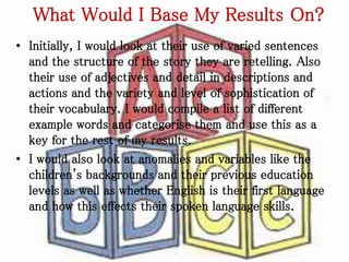 What Would I Base My Results On? 
• Initially, I would look at their use of varied sentences 
and the structure of the story they are retelling. Also 
their use of adjectives and detail in descriptions and 
actions and the variety and level of sophistication of 
their vocabulary. I would compile a list of different 
example words and categorise them and use this as a 
key for the rest of my results. 
• I would also look at anomalies and variables like the 
children's backgrounds and their previous education 
levels as well as whether English is their first language 
and how this effects their spoken language skills. 
 