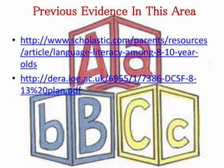 Previous Evidence In This Area 
• http://www.scholastic.com/parents/resources 
/article/language-literacy-among-8-10-year-olds 
• http://dera.ioe.ac.uk/6955/1/7386-DCSF-8- 
13%20plan.pdf 
