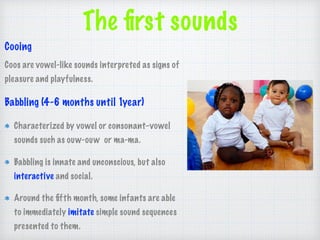 The ﬁrst sounds
Cooing
Coos are vowel-like sounds interpreted as signs of
pleasure and playfulness.
Babbling (4-6 months until 1year)
Characterized by vowel or consonant–vowel
sounds such as ouw-ouw or ma-ma.
Babbling is innate and unconscious, but also
interactive and social.
Around the ﬁfth month, some infants are able
to immediately imitate simple sound sequences
presented to them.
 