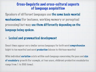 Cross-linguistic and cross-cultural aspects 
of language acquisition 
Speakers of different languages use the same basic mental
mechanisms (for instance, working memory or perceptual
processing) but may use them differently depending on the
language being spoken.
• Lexical and grammatical development
Onset times appear very similar across languages for both word comprehension
(eight to ten months) and word production (eleven to thirteen months)
Wide individual variation exists within each language concerning the pace and size
of vocabulary growth (for example, at two years, children’s productive vocabularies
range from 1 to 500 items).
 