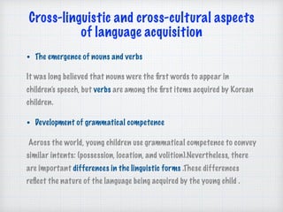 Cross-linguistic and cross-cultural aspects 
of language acquisition 
• The emergence of nouns and verbs
It was long believed that nouns were the ﬁrst words to appear in
children’s speech, but verbs are among the ﬁrst items acquired by Korean
children.
• Development of grammatical competence
Across the world, young children use grammatical competence to convey
similar intents: (possession, location, and volition).Nevertheless, there
are important differences in the linguistic forms .These differences
reﬂect the nature of the language being acquired by the young child .
 