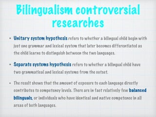 Bilingualism controversial
researches
• Unitary system hypothesis refers to whether a bilingual child begin with
just one grammar and lexical system that later becomes differentiated as
the child learns to distinguish between the two languages.
• Separate systems hypothesis refers to whether a bilingual child have
two grammatical and lexical systems from the outset.
• The result shows that the amount of exposure to each language directly
contributes to competency levels. There are in fact relatively few balanced
bilinguals, or individuals who have identical and native competence in all
areas of both languages.
 
