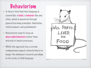 Behaviorism
• A theory that held that language is
essentially a habit, a behavior like any
other, which is mastered through
general learning principles. (imitation,
reinforcement, and punishment).
• Behaviorists tend to focus on
observable behaviors rather than
internal or innate processes.
• While this approach has a certain
commonsense appeal, behaviorism is no
longer the dominant research paradigm
in the study of child language.
 