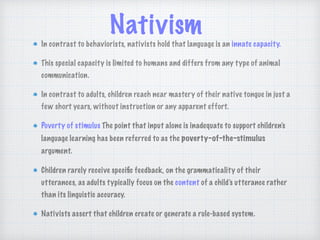 Nativism
In contrast to behaviorists, nativists hold that language is an innate capacity.
This special capacity is limited to humans and differs from any type of animal
communication.
In contrast to adults, children reach near mastery of their native tongue in just a
few short years, without instruction or any apparent effort.
Poverty of stimulus The point that input alone is inadequate to support children’s
language learning has been referred to as the poverty-of-the-stimulus
argument.
Children rarely receive speciﬁc feedback, on the grammaticality of their
utterances, as adults typically focus on the content of a child’s utterance rather
than its linguistic accuracy.
Nativists assert that children create or generate a rule-based system.
 