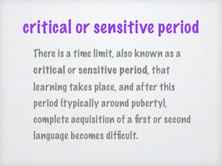 critical or sensitive period
There is a time limit, also known as a
critical or sensitive period, that
learning takes place, and after this
period (typically around puberty),
complete acquisition of a ﬁrst or second
language becomes difﬁcult.
 