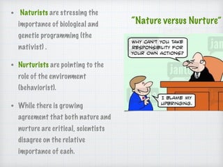 “Nature versus Nurture”
• Naturists are stressing the
importance of biological and
genetic programming (the
nativist) .
• Nurturists are pointing to the
role of the environment
(behaviorist).
• While there is growing
agreement that both nature and
nurture are critical, scientists
disagree on the relative
importance of each.
 