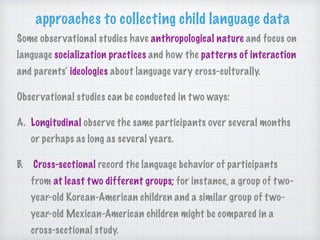 Some observational studies have anthropological nature and focus on
language socialization practices and how the patterns of interaction
and parents’ ideologies about language vary cross-culturally.
Observational studies can be conducted in two ways:
A. Longitudinal observe the same participants over several months
or perhaps as long as several years.
B. Cross-sectional record the language behavior of participants
from at least two different groups; for instance, a group of two-
year-old Korean-American children and a similar group of two-
year-old Mexican-American children might be compared in a
cross-sectional study.
approaches to collecting child language data
 