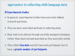 approaches to collecting child language data
3) Experimental studies
In general, experimental studies have narrowly deﬁned
research questions.
They use more controlled methods of collecting data.
Data tend to be elicited through carefully designed techniques
rather than observed and described as they naturally unfold.
They collect less data overall from each participant, but to
have a greater number of participants.
 