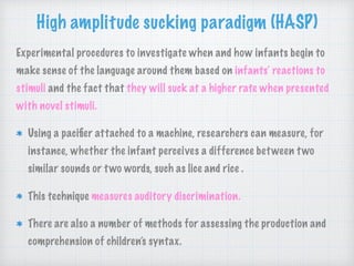High amplitude sucking paradigm (HASP)
Experimental procedures to investigate when and how infants begin to
make sense of the language around them based on infants’ reactions to
stimuli and the fact that they will suck at a higher rate when presented
with novel stimuli.
Using a paciﬁer attached to a machine, researchers can measure, for
instance, whether the infant perceives a difference between two
similar sounds or two words, such as lice and rice .
This technique measures auditory discrimination.
There are also a number of methods for assessing the production and
comprehension of children’s syntax.
 