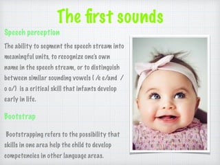 The ﬁrst sounds
Speech perception
The ability to segment the speech stream into
meaningful units, to recognize one’s own
name in the speech stream, or to distinguish
between similar sounding vowels ( /e e/and /
o o/) is a critical skill that infants develop
early in life.
Bootstrap
Bootstrapping refers to the possibility that
skills in one area help the child to develop
competencies in other language areas.
 