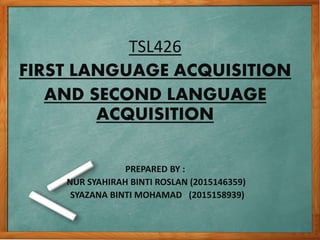 TSL426
FIRST LANGUAGE ACQUISITION
AND SECOND LANGUAGE
ACQUISITION
PREPARED BY :
NUR SYAHIRAH BINTI ROSLAN (2015146359)
SYAZANA BINTI MOHAMAD (2015158939)
 