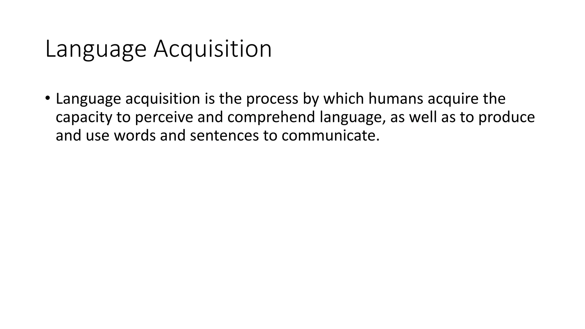 Language Acquisition
• Language acquisition is the process by which humans acquire the
capacity to perceive and comprehend language, as well as to produce
and use words and sentences to communicate.
 