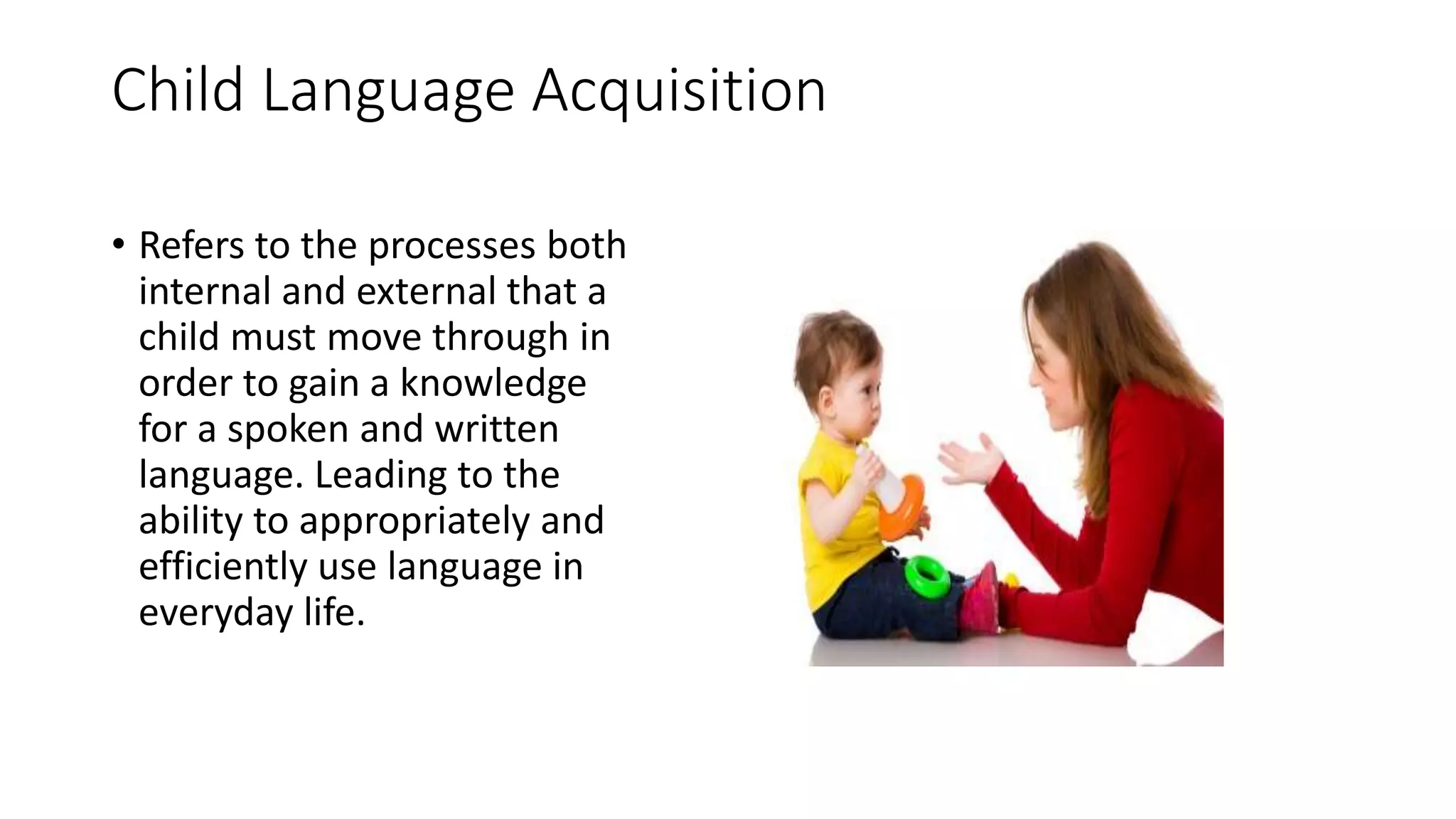 Child Language Acquisition
• Refers to the processes both
internal and external that a
child must move through in
order to gain a knowledge
for a spoken and written
language. Leading to the
ability to appropriately and
efficiently use language in
everyday life.
 