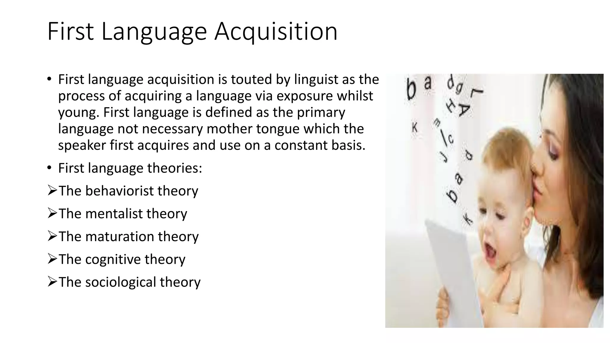 First Language Acquisition
• First language acquisition is touted by linguist as the
process of acquiring a language via exposure whilst
young. First language is defined as the primary
language not necessary mother tongue which the
speaker first acquires and use on a constant basis.
• First language theories:
The behaviorist theory
The mentalist theory
The maturation theory
The cognitive theory
The sociological theory
 
